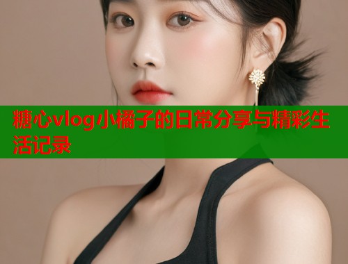 糖心vlog小橘子的日常分享与精彩生活记录