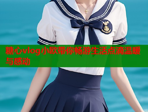糖心vlog小欧带你畅游生活点滴温暖与感动