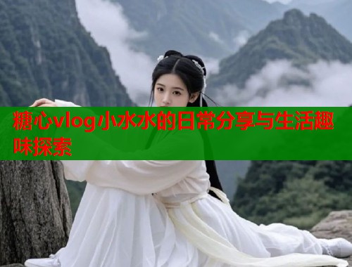 糖心vlog小水水的日常分享与生活趣味探索