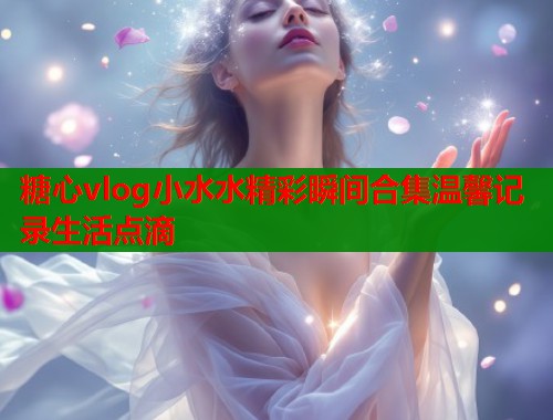 糖心vlog小水水精彩瞬间合集温馨记录生活点滴
