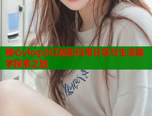 糖心vlog小江疏影日常分享与生活美学探索之旅
