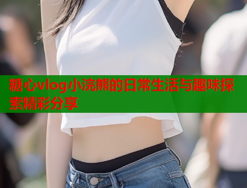 糖心vlog小浣熊的日常生活与趣味探索精彩分享