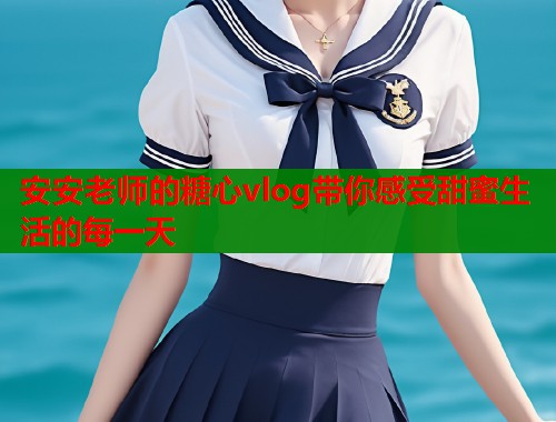 安安老师的糖心vlog带你感受甜蜜生活的每一天