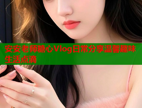 安安老师糖心Vlog日常分享温馨趣味生活点滴