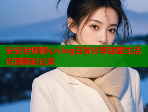 安安老师糖心vlog日常分享甜蜜生活点滴精彩记录