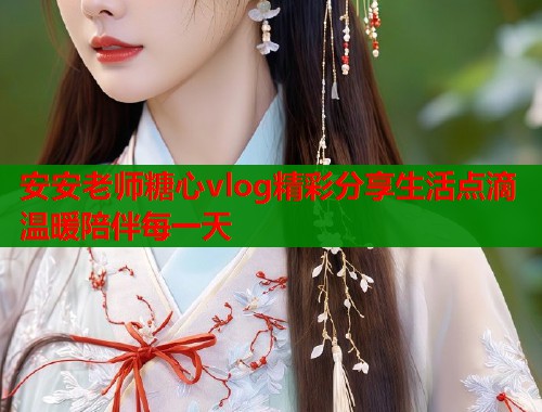 安安老师糖心vlog精彩分享生活点滴温暖陪伴每一天