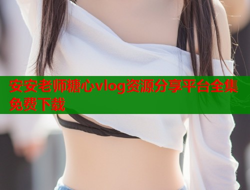 安安老师糖心vlog资源分享平台全集免费下载