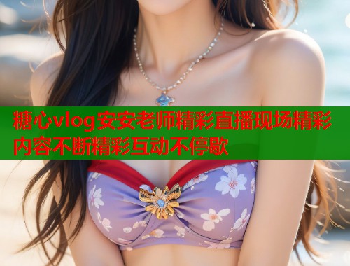 糖心vlog安安老师精彩直播现场精彩内容不断精彩互动不停歇