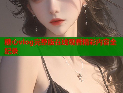 糖心vlog完整版在线观看精彩内容全纪录