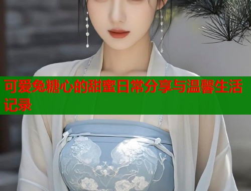 可爱兔糖心的甜蜜日常分享与温馨生活记录
