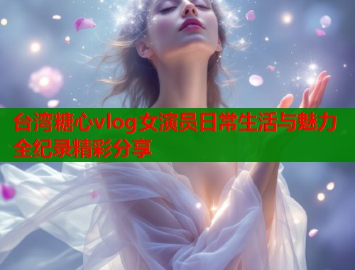 台湾糖心vlog女演员日常生活与魅力全纪录精彩分享