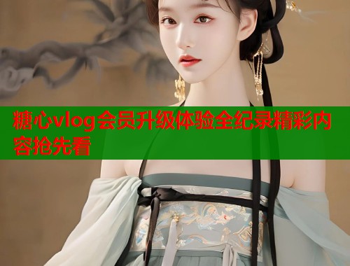 糖心vlog会员升级体验全纪录精彩内容抢先看