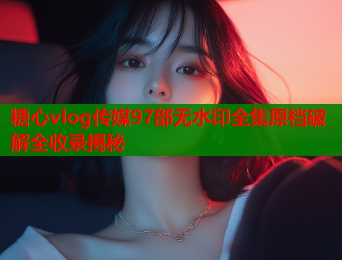 糖心vlog传媒97部无水印全集原档破解全收录揭秘