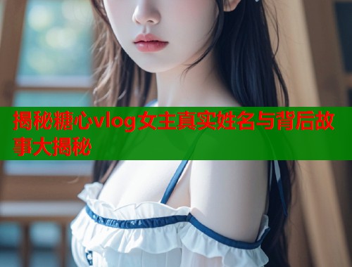 揭秘糖心vlog女主真实姓名与背后故事大揭秘