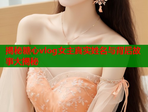 揭秘糖心vlog女主真实姓名与背后故事大揭秘