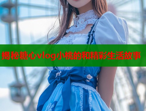 揭秘糖心vlog小桃的和精彩生活故事
