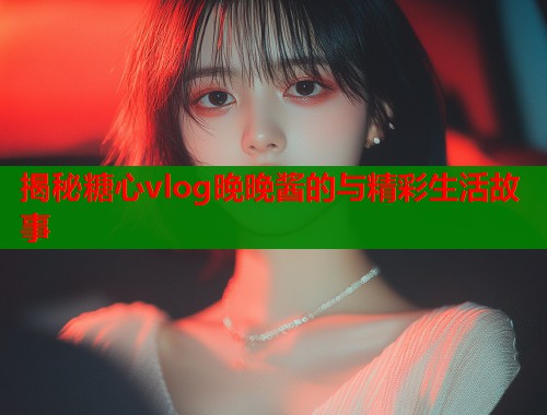 揭秘糖心vlog晚晚酱的与精彩生活故事