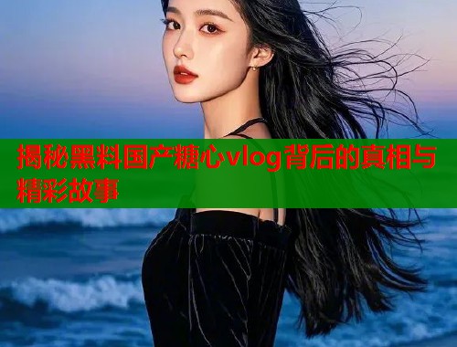 揭秘黑料国产糖心vlog背后的真相与精彩故事