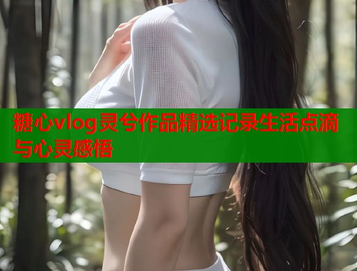 糖心vlog灵兮作品精选记录生活点滴与心灵感悟