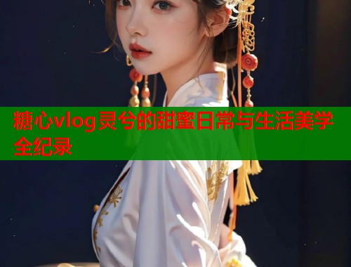 糖心vlog灵兮的甜蜜日常与生活美学全纪录
