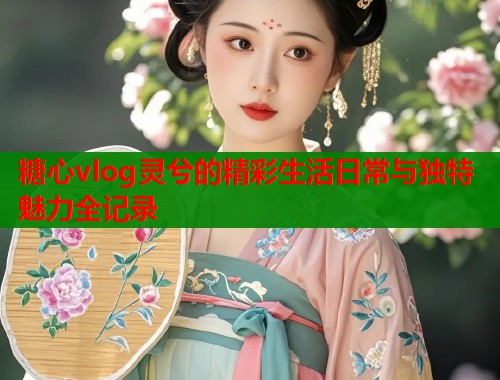 糖心vlog灵兮的精彩生活日常与独特魅力全记录