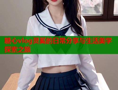 糖心vlog灵奚的日常分享与生活美学探索之旅