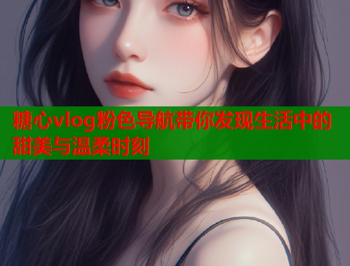 糖心vlog粉色导航带你发现生活中的甜美与温柔时刻