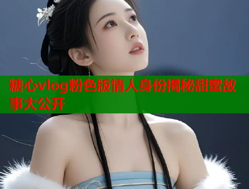 糖心vlog粉色版情人身份揭秘甜蜜故事大公开