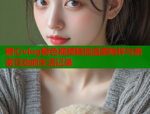 糖心vlog粉色视频精选温柔陪伴与亲密互动的生活记录