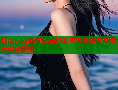 糖心vlog精东app精彩内容分享与实用攻略全解析