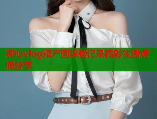糖心vlog精产国探秘记录精彩生活点滴分享