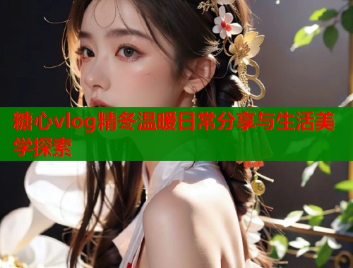 糖心vlog精冬温暖日常分享与生活美学探索
