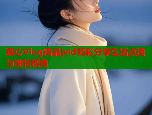 糖心Vlog精品jvid精彩分享生活点滴与独特视角