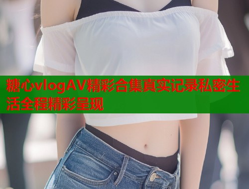 糖心vlogAV精彩合集真实记录私密生活全程精彩呈现