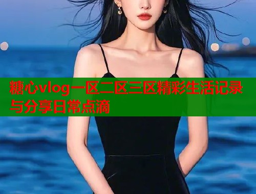 糖心vlog一区二区三区精彩生活记录与分享日常点滴