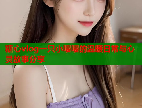 糖心vlog一只小嘤嘤的温暖日常与心灵故事分享