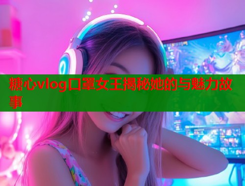 糖心vlog口罩女王揭秘她的与魅力故事