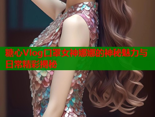 糖心Vlog口罩女神娜娜的神秘魅力与日常精彩揭秘