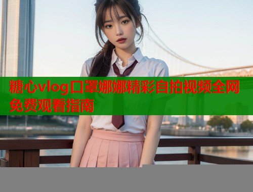 糖心vlog口罩娜娜精彩自拍视频全网免费观看指南