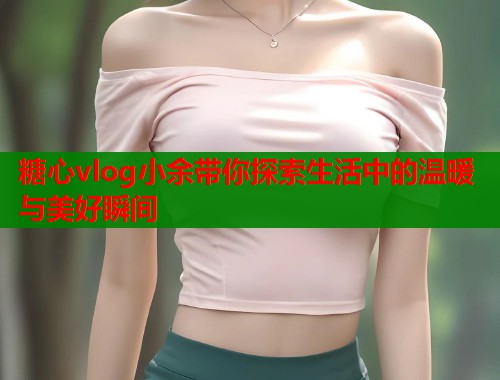 糖心vlog小余带你探索生活中的温暖与美好瞬间