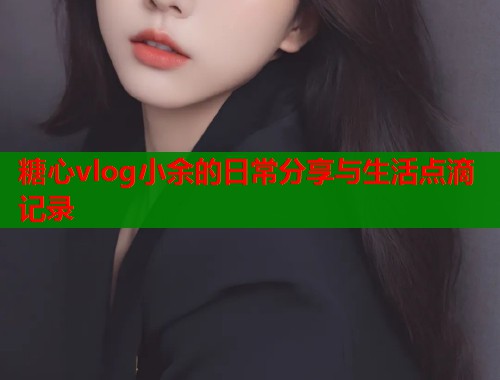 糖心vlog小余的日常分享与生活点滴记录