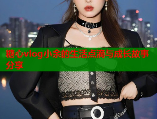 糖心vlog小余的生活点滴与成长故事分享