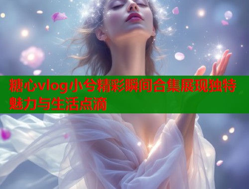 糖心vlog小兮精彩瞬间合集展现独特魅力与生活点滴