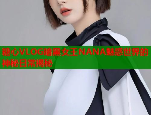 糖心VLOG暗黑女王NANA魅惑世界的神秘日常揭秘