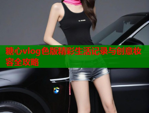 糖心vlog色版精彩生活记录与创意妆容全攻略