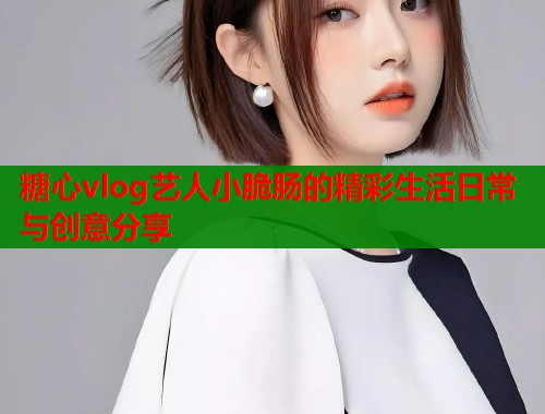 糖心vlog艺人小脆肠的精彩生活日常与创意分享