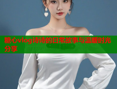 糖心vlog诗诗的日常故事与温暖时光分享