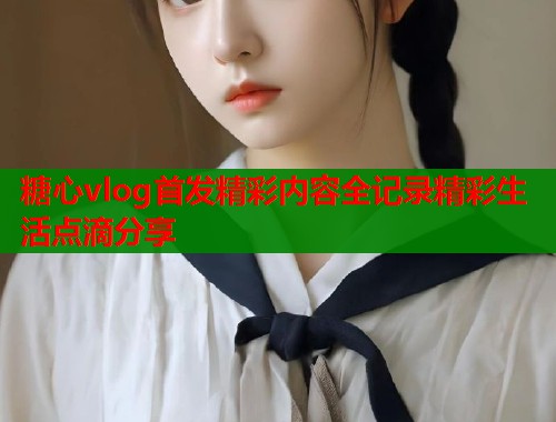 糖心vlog首发精彩内容全记录精彩生活点滴分享