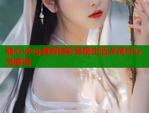 糖心vlog首秀精彩呈现生活点滴与心灵感悟