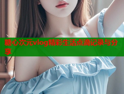 糖心次元vlog精彩生活点滴记录与分享